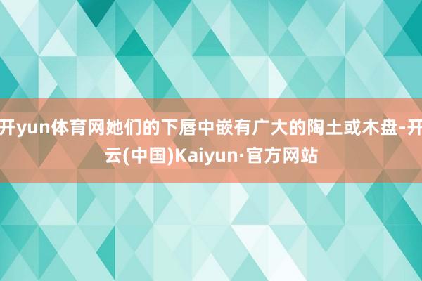 开yun体育网她们的下唇中嵌有广大的陶土或木盘-开云(中国)Kaiyun·官方网站