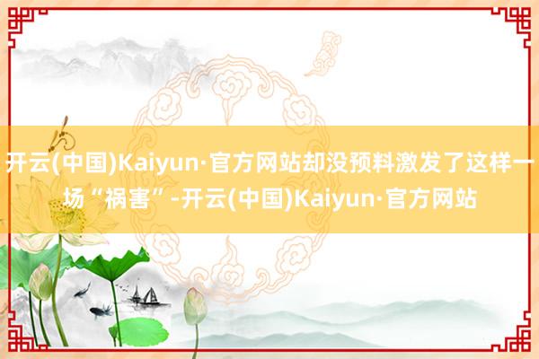 开云(中国)Kaiyun·官方网站却没预料激发了这样一场“祸害”-开云(中国)Kaiyun·官方网站