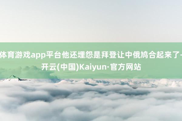 体育游戏app平台他还埋怨是拜登让中俄鸠合起来了-开云(中国)Kaiyun·官方网站