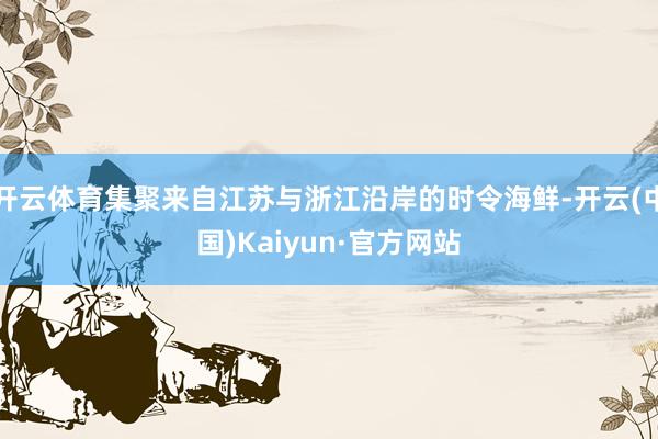 开云体育集聚来自江苏与浙江沿岸的时令海鲜-开云(中国)Kaiyun·官方网站