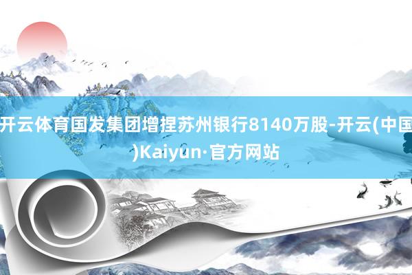 开云体育国发集团增捏苏州银行8140万股-开云(中国)Kaiyun·官方网站