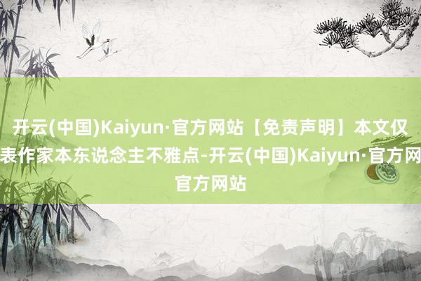 开云(中国)Kaiyun·官方网站【免责声明】本文仅代表作家本东说念主不雅点-开云(中国)Kaiyun·官方网站