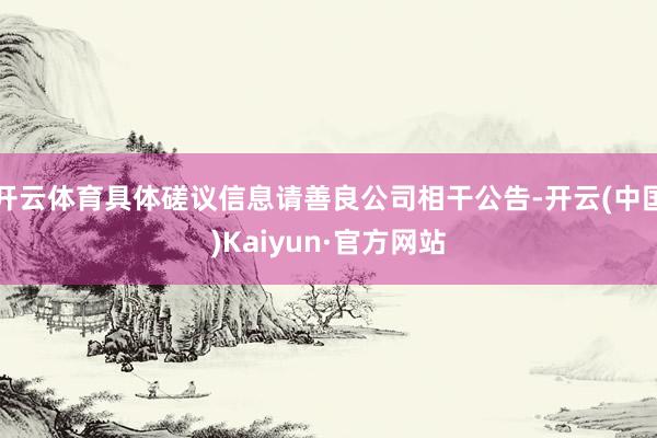 开云体育具体磋议信息请善良公司相干公告-开云(中国)Kaiyun·官方网站