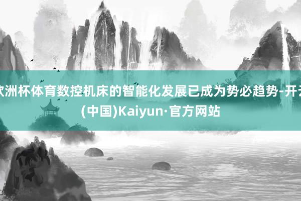 欧洲杯体育数控机床的智能化发展已成为势必趋势-开云(中国)Kaiyun·官方网站