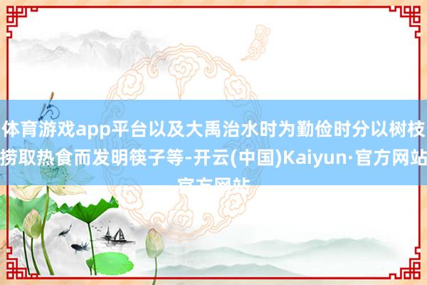 体育游戏app平台以及大禹治水时为勤俭时分以树枝捞取热食而发明筷子等-开云(中国)Kaiyun·官方网站