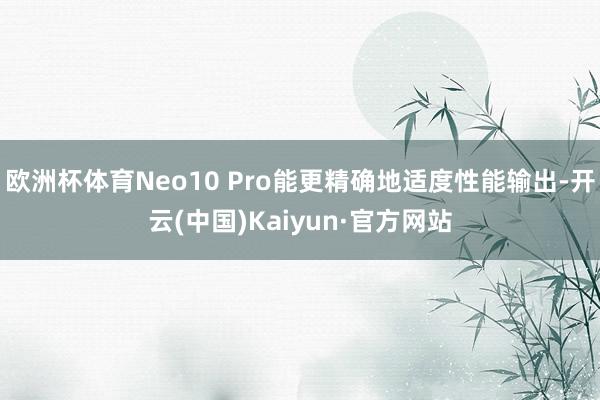 欧洲杯体育Neo10 Pro能更精确地适度性能输出-开云(中国)Kaiyun·官方网站