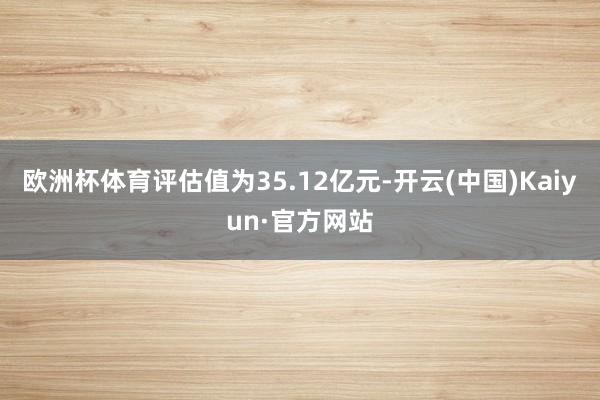 欧洲杯体育评估值为35.12亿元-开云(中国)Kaiyun·官方网站