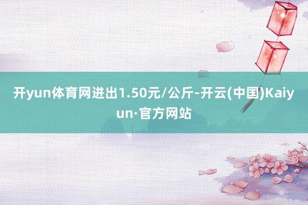 开yun体育网进出1.50元/公斤-开云(中国)Kaiyun·官方网站