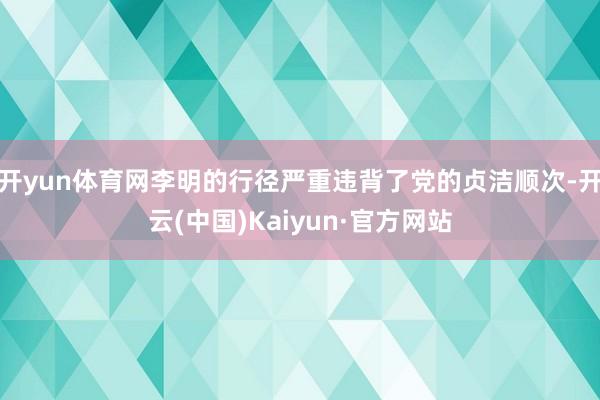 开yun体育网李明的行径严重违背了党的贞洁顺次-开云(中国)Kaiyun·官方网站