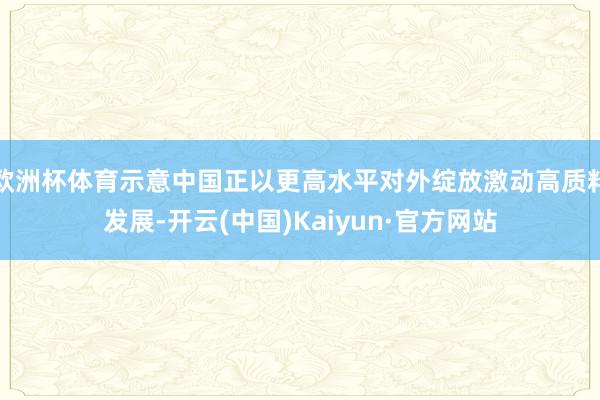 欧洲杯体育示意中国正以更高水平对外绽放激动高质料发展-开云(中国)Kaiyun·官方网站