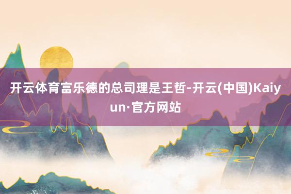 开云体育　　富乐德的总司理是王哲-开云(中国)Kaiyun·官方网站