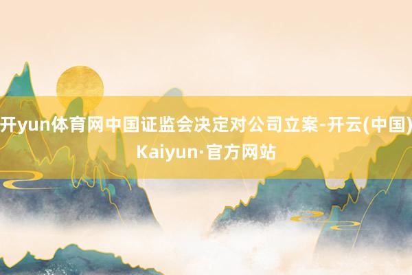 开yun体育网中国证监会决定对公司立案-开云(中国)Kaiyun·官方网站