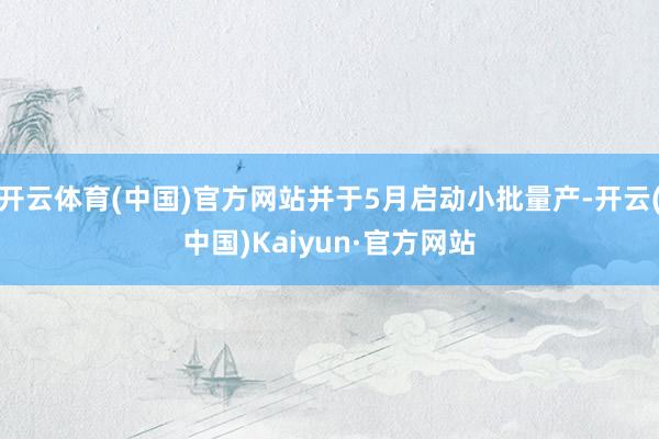 开云体育(中国)官方网站并于5月启动小批量产-开云(中国)Kaiyun·官方网站