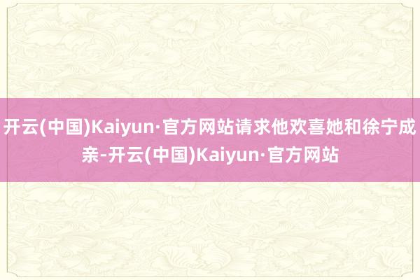 开云(中国)Kaiyun·官方网站请求他欢喜她和徐宁成亲-开云(中国)Kaiyun·官方网站