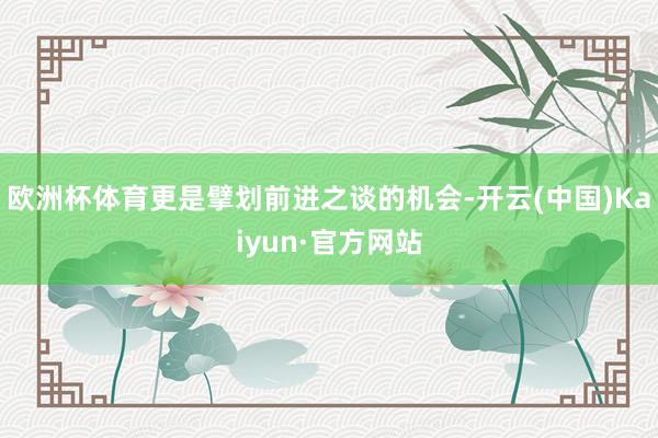 欧洲杯体育更是擘划前进之谈的机会-开云(中国)Kaiyun·官方网站