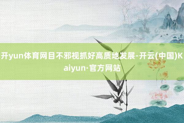 开yun体育网目不邪视抓好高质地发展-开云(中国)Kaiyun·官方网站