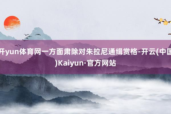 开yun体育网一方面肃除对朱拉尼通缉赏格-开云(中国)Kaiyun·官方网站