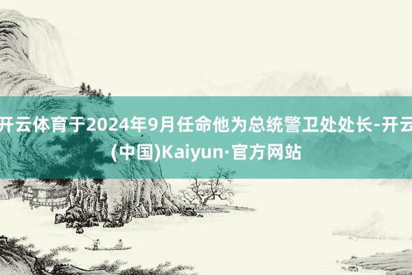 开云体育于2024年9月任命他为总统警卫处处长-开云(中国)Kaiyun·官方网站