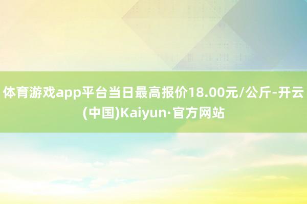 体育游戏app平台当日最高报价18.00元/公斤-开云(中国)Kaiyun·官方网站