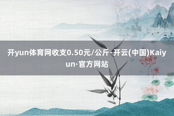 开yun体育网收支0.50元/公斤-开云(中国)Kaiyun·官方网站