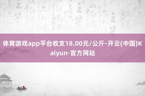 体育游戏app平台收支18.00元/公斤-开云(中国)Kaiyun·官方网站