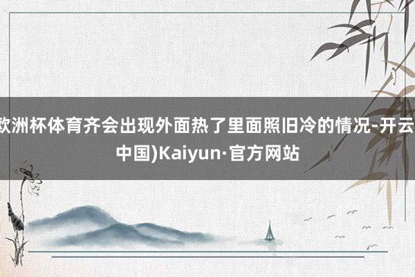 欧洲杯体育齐会出现外面热了里面照旧冷的情况-开云(中国)Kaiyun·官方网站