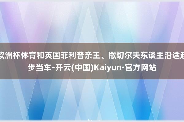 欧洲杯体育和英国菲利普亲王、撒切尔夫东谈主沿途起步当车-开云(中国)Kaiyun·官方网站