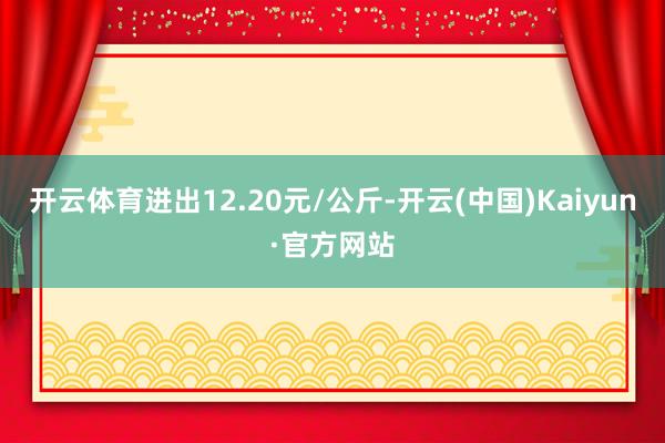 开云体育进出12.20元/公斤-开云(中国)Kaiyun·官方网站