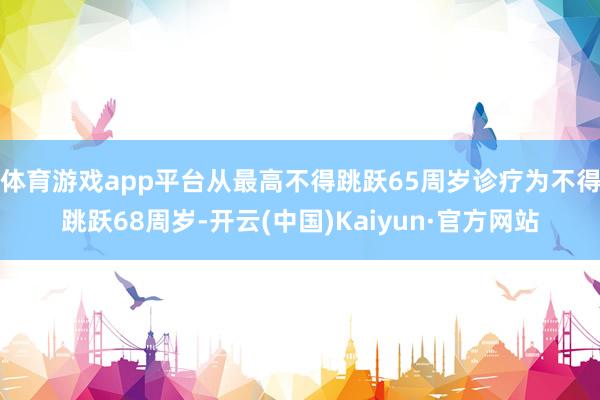 体育游戏app平台从最高不得跳跃65周岁诊疗为不得跳跃68周岁-开云(中国)Kaiyun·官方网站