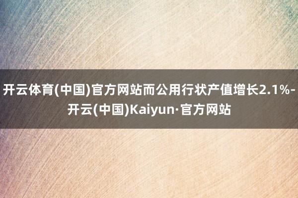 开云体育(中国)官方网站而公用行状产值增长2.1%-开云(中国)Kaiyun·官方网站