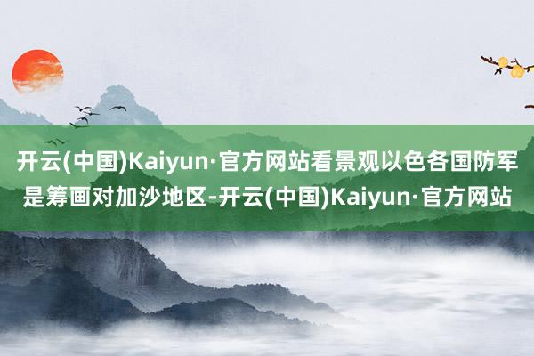 开云(中国)Kaiyun·官方网站看景观以色各国防军是筹画对加沙地区-开云(中国)Kaiyun·官方网站