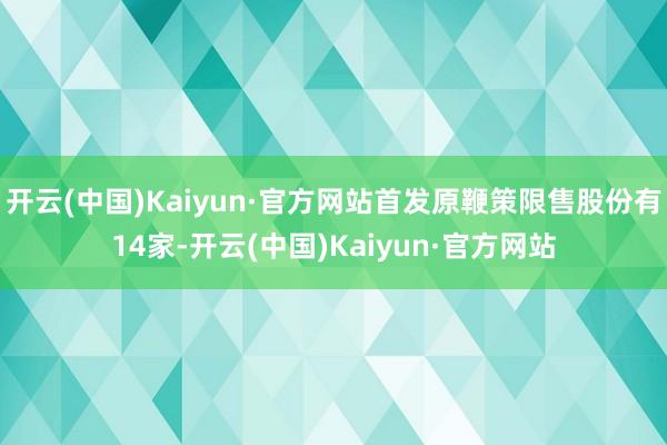 开云(中国)Kaiyun·官方网站首发原鞭策限售股份有14家-开云(中国)Kaiyun·官方网站