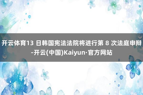 开云体育13 日韩国宪法法院将进行第 8 次法庭申辩-开云(中国)Kaiyun·官方网站