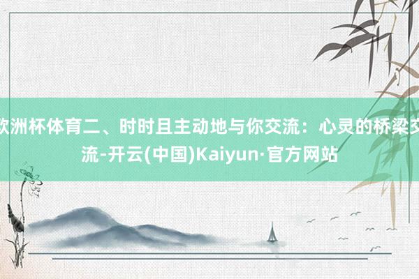 欧洲杯体育二、时时且主动地与你交流：心灵的桥梁交流-开云(中国)Kaiyun·官方网站