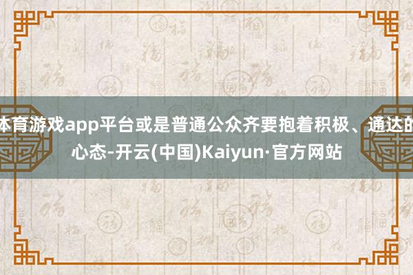 体育游戏app平台或是普通公众齐要抱着积极、通达的心态-开云(中国)Kaiyun·官方网站