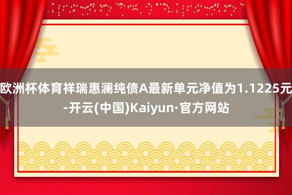 欧洲杯体育祥瑞惠澜纯债A最新单元净值为1.1225元-开云(中国)Kaiyun·官方网站