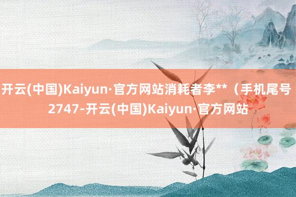 开云(中国)Kaiyun·官方网站消耗者李**（手机尾号 2747-开云(中国)Kaiyun·官方网站