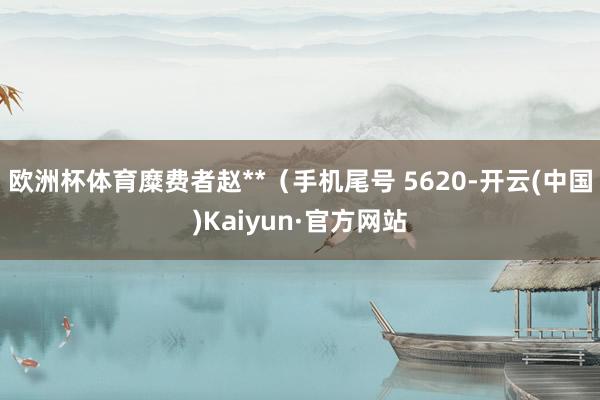 欧洲杯体育糜费者赵**（手机尾号 5620-开云(中国)Kaiyun·官方网站