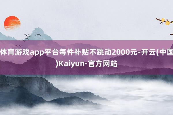 体育游戏app平台每件补贴不跳动2000元-开云(中国)Kaiyun·官方网站