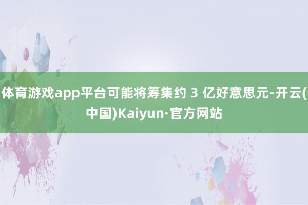 体育游戏app平台可能将筹集约 3 亿好意思元-开云(中国)Kaiyun·官方网站