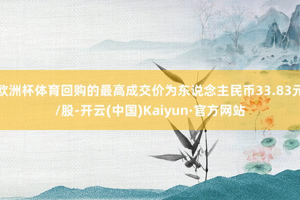 欧洲杯体育回购的最高成交价为东说念主民币33.83元/股-开云(中国)Kaiyun·官方网站